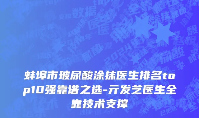 蚌埠市玻尿酸涂抹医生排名top10强靠谱之选-亓发芝医生全靠技术支撑