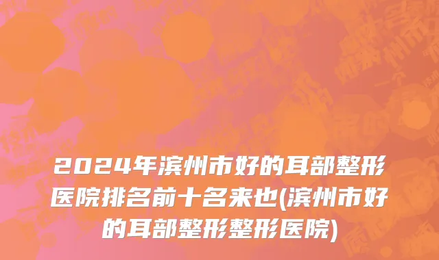 2024年滨州市好的耳部整形医院排名前十名来也(滨州市好的耳部整形整形医院)