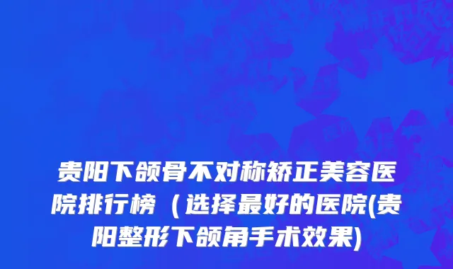 贵阳下颌骨不对称矫正美容医院排行榜（选择最好的医院(贵阳整形下颌角手术效果)