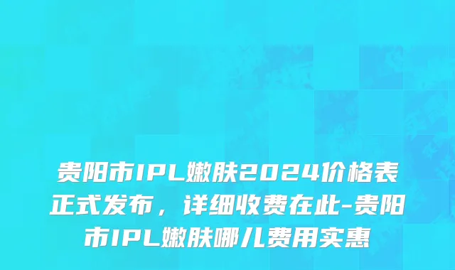 贵阳市IPL嫩肤2024价格表正式发布，详细收费在此-贵阳市IPL嫩肤哪儿费用实惠
