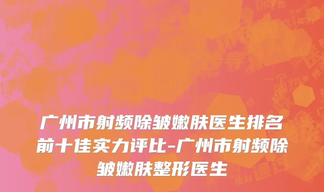 广州市射频除皱嫩肤医生排名前十佳实力评比-广州市射频除皱嫩肤整形医生