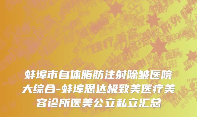 蚌埠市自体脂肪注射除皱医院大综合-蚌埠思达极致美医疗美容诊所医美公立私立汇总