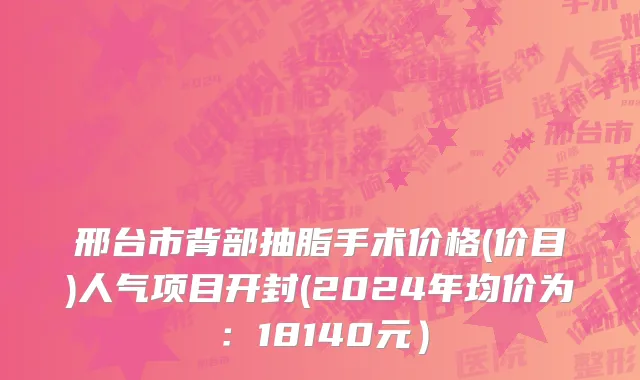 邢台市背部抽脂手术价格(价目)人气项目开封(2024年均价为：18140元）