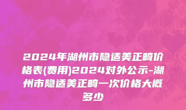 2024年湖州市隐适美正畸价格表(费用)2024对外公示-湖州市隐适美正畸一次价格大概多少
