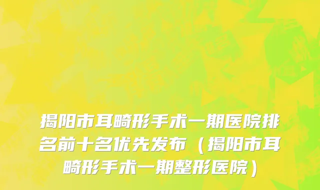 揭阳市耳畸形手术一期医院排名前十名优先发布（揭阳市耳畸形手术一期整形医院）