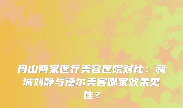 舟山两家医疗美容医院对比：新城刘静与德尔美客哪家效果更佳？