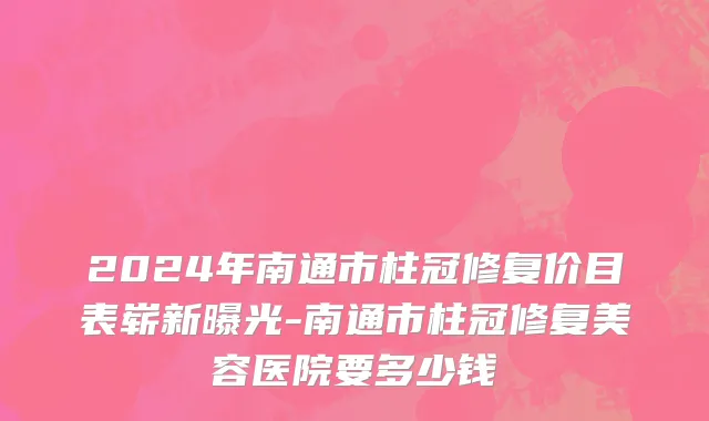 2024年南通市柱冠修复价目表崭新曝光-南通市柱冠修复美容医院要多少钱
