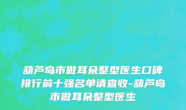 葫芦岛市做耳朵整型医生口碑排行前十强名单请查收-葫芦岛市做耳朵整型医生