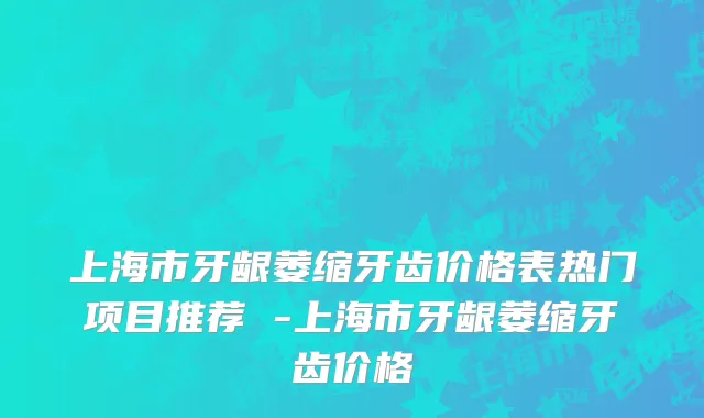 上海市牙龈萎缩牙齿价格表热门项目推荐 -上海市牙龈萎缩牙齿价格