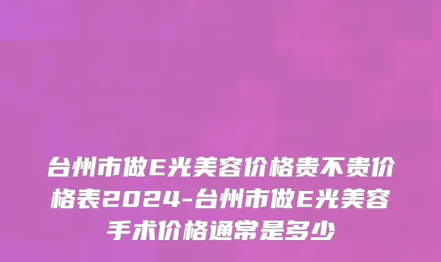 台州市做E光美容价格贵不贵价格表2024-台州市做E光美容手术价格通常是多少