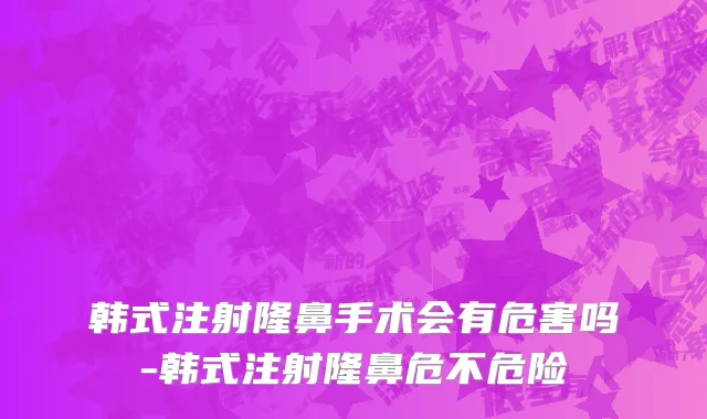 韩式注射隆鼻手术会有危害吗-韩式注射隆鼻危不危险