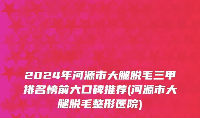 2024年河源市大腿脱毛三甲排名榜前六口碑推荐(河源市大腿脱毛整形医院)