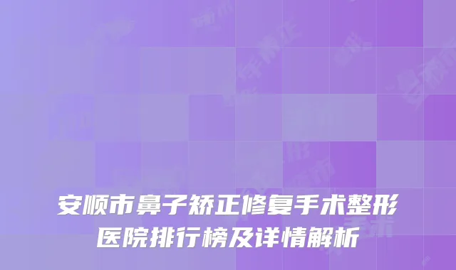 安顺市鼻子矫正修复手术整形医院排行榜及详情解析