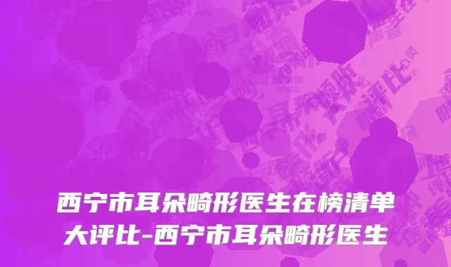 西宁市耳朵畸形医生在榜清单大评比-西宁市耳朵畸形医生