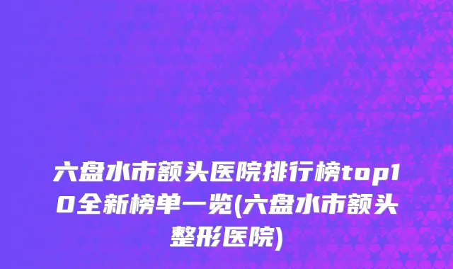 六盘水市额头医院排行榜top10全新榜单一览(六盘水市额头整形医院)