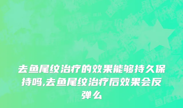 去鱼尾纹治疗的效果能够持久保持吗,去鱼尾纹治疗后效果会反弹么