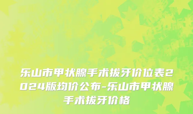 乐山市甲状腺手术拔牙价位表2024版均价公布-乐山市甲状腺手术拔牙价格