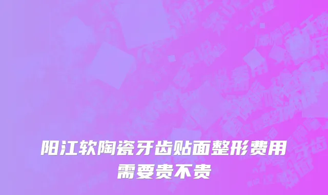 阳江软陶瓷牙齿贴面整形费用需要贵不贵