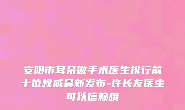 安阳市耳朵做手术医生排行前十位权威最新发布-许长友医生可以信赖哦