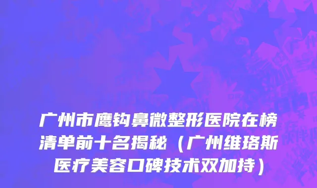 广州市鹰钩鼻微整形医院在榜清单前十名揭秘（广州维珞斯医疗美容口碑技术双加持）
