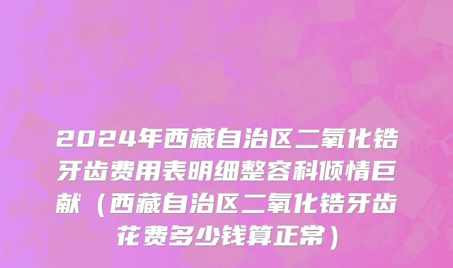 2024年西藏自治区二氧化锆牙齿费用表明细整容科倾情巨献（西藏自治区二氧化锆牙齿花费多少钱算正常）