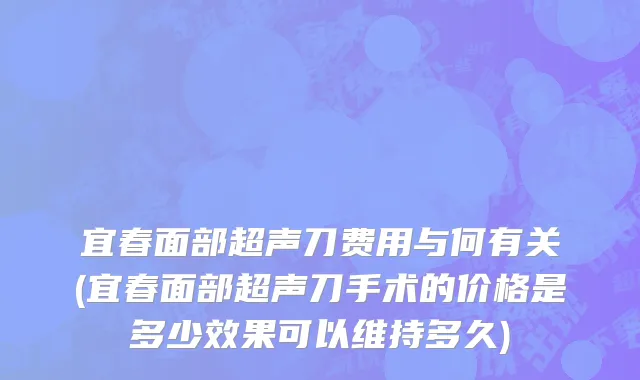 宜春面部超声刀费用与何有关(宜春面部超声刀手术的价格是多少效果可以维持多久)