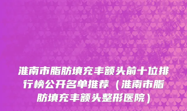 淮南市脂肪填充丰额头前十位排行榜公开名单推荐（淮南市脂肪填充丰额头整形医院）