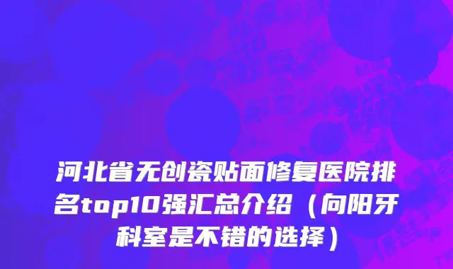 河北省无创瓷贴面修复医院排名top10强汇总介绍（向阳牙科室是不错的选择）