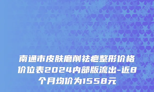 南通市皮肤磨削祛疤整形价格价位表2024内部版流出-近8个月均价为1558元