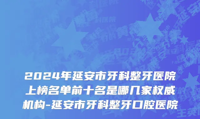 2024年延安市牙科整牙医院上榜名单前十名是哪几家权威机构-延安市牙科整牙口腔医院