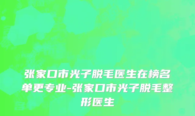 张家口市光子脱毛医生在榜名单更专业-张家口市光子脱毛整形医生