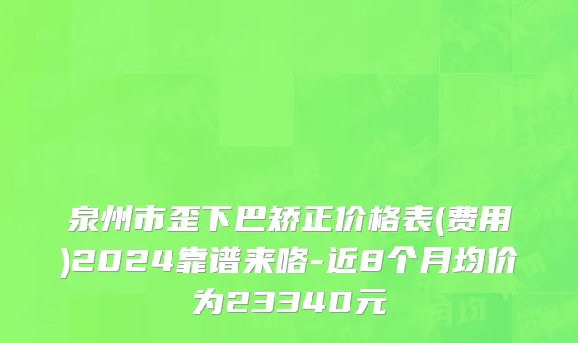 泉州市歪下巴矫正价格表(费用)2024靠谱来咯-近8个月均价为23340元