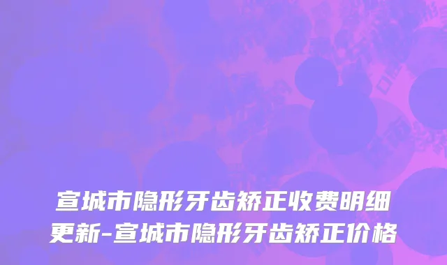 宣城市隐形牙齿矫正收费明细更新-宣城市隐形牙齿矫正价格