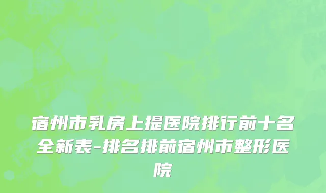 宿州市乳房上提医院排行前十名全新表-排名排前宿州市整形医院