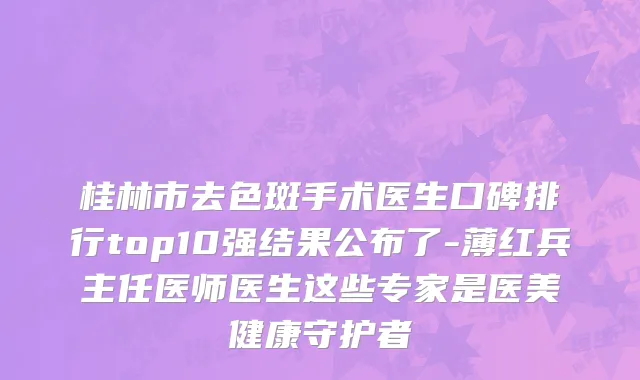 桂林市去色斑手术医生口碑排行top10强结果公布了-薄红兵主任医师医生这些专家是医美健康守护者