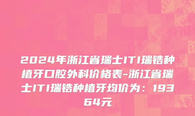 2024年浙江省瑞士ITI瑞锆种植牙口腔外科价格表-浙江省瑞士ITI瑞锆种植牙均价为：19364元