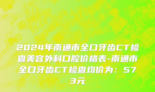 2024年南通市全口牙齿CT检查美容外科口腔价格表-南通市全口牙齿CT检查均价为：573元