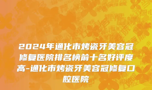 2024年通化市烤瓷牙美容冠修复医院排名榜前十名好评度高-通化市烤瓷牙美容冠修复口腔医院