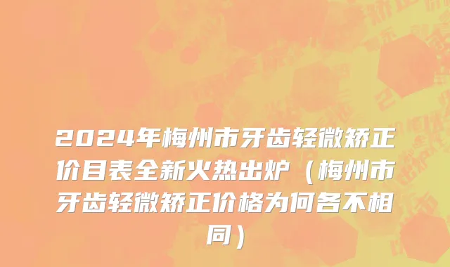 2024年梅州市牙齿轻微矫正价目表全新火热出炉（梅州市牙齿轻微矫正价格为何各不相同）