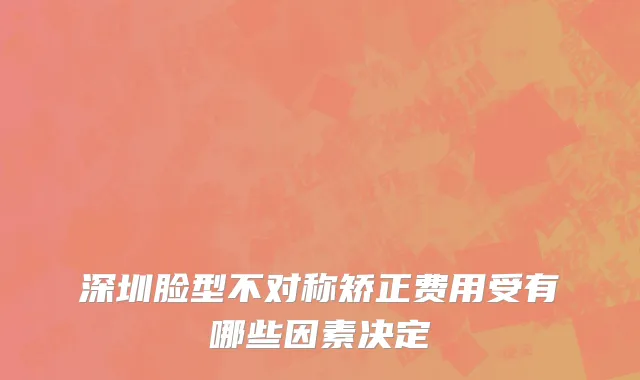 深圳脸型不对称矫正费用受有哪些因素决定
