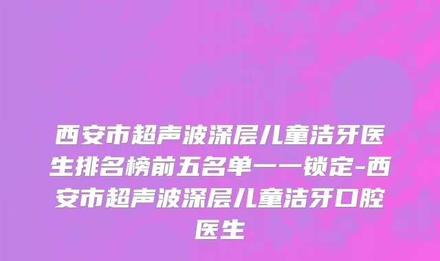 西安市超声波深层儿童洁牙医生排名榜前五名单一一锁定-西安市超声波深层儿童洁牙口腔医生