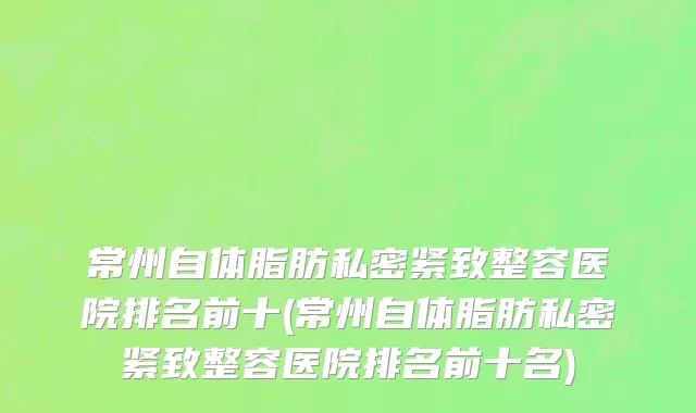 常州自体脂肪私密紧致整容医院排名前十(常州自体脂肪私密紧致整容医院排名前十名)