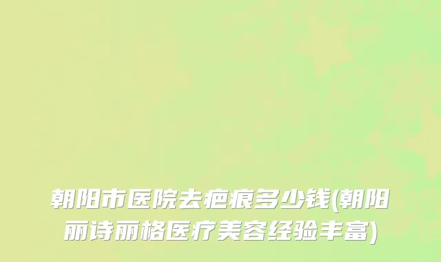 朝阳市医院去疤痕多少钱(朝阳丽诗丽格医疗美容经验丰富)