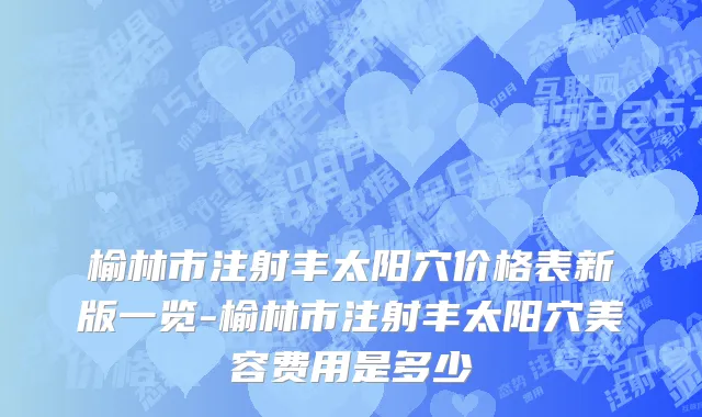 榆林市注射丰太阳穴价格表新版一览-榆林市注射丰太阳穴美容费用是多少