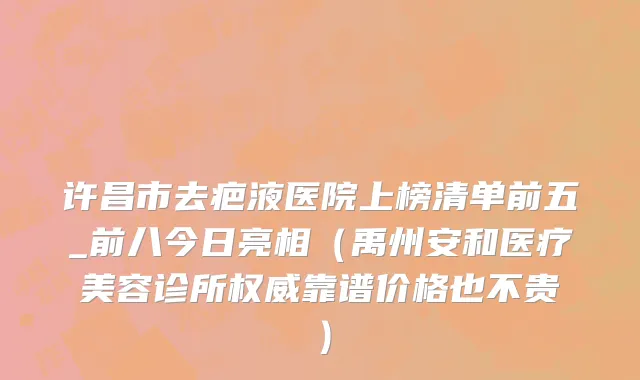 许昌市去疤液医院上榜清单前五_前八今日亮相（禹州安和医疗美容诊所权威靠谱价格也不贵）