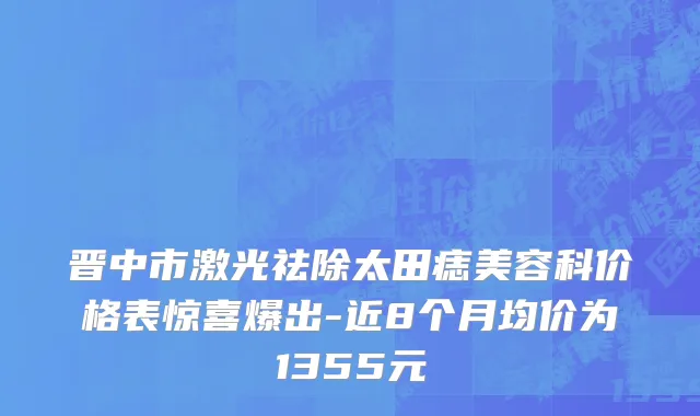 晋中市激光祛除太田痣美容科价格表惊喜爆出-近8个月均价为1355元