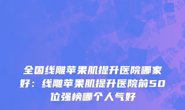 全国线雕苹果肌提升医院哪家好：线雕苹果肌提升医院前50位强榜哪个人气好