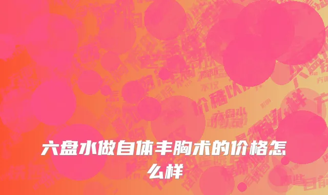 六盘水做自体丰胸术的价格怎么样