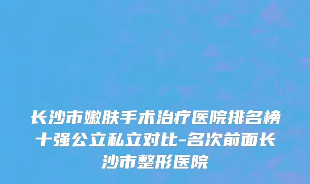 长沙市嫩肤手术治疗医院排名榜十强公立私立对比-名次前面长沙市整形医院
