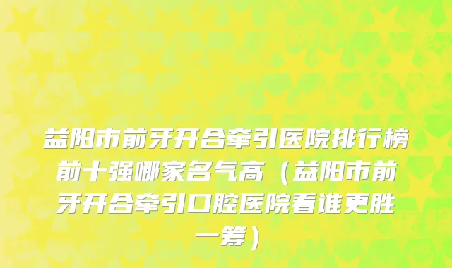 益阳市前牙开合牵引医院排行榜前十强哪家名气高（益阳市前牙开合牵引口腔医院看谁更胜一筹）